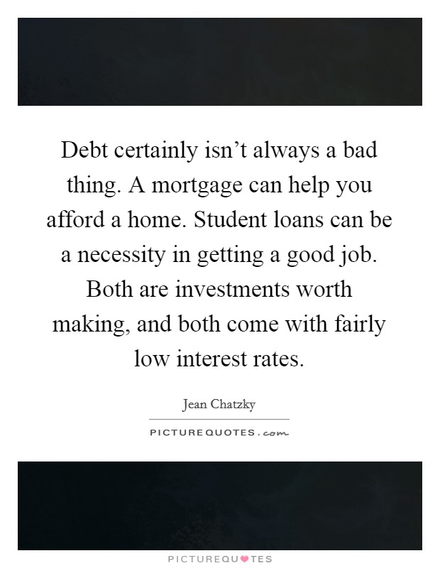 Debt certainly isn't always a bad thing. A mortgage can help you afford a home. Student loans can be a necessity in getting a good job. Both are investments worth making, and both come with fairly low interest rates. Picture Quote #1