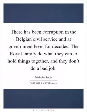 There has been corruption in the Belgian civil service and at government level for decades. The Royal family do what they can to hold things together, and they don’t do a bad job Picture Quote #1