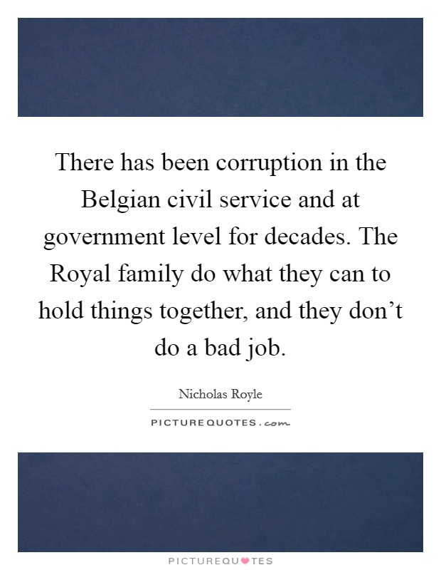 There has been corruption in the Belgian civil service and at government level for decades. The Royal family do what they can to hold things together, and they don't do a bad job. Picture Quote #1