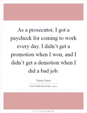 As a prosecutor, I got a paycheck for coming to work every day. I didn’t get a promotion when I won, and I didn’t get a demotion when I did a bad job Picture Quote #1