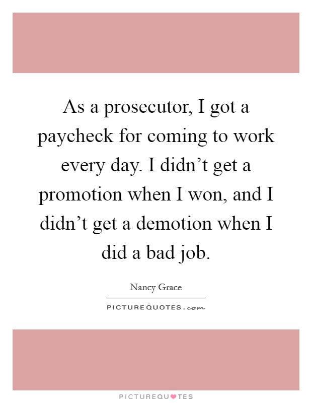 As a prosecutor, I got a paycheck for coming to work every day. I didn't get a promotion when I won, and I didn't get a demotion when I did a bad job. Picture Quote #1