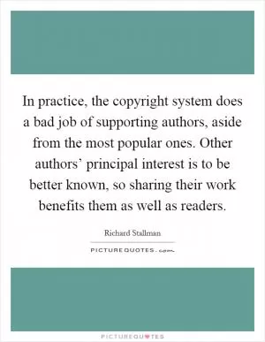 In practice, the copyright system does a bad job of supporting authors, aside from the most popular ones. Other authors’ principal interest is to be better known, so sharing their work benefits them as well as readers Picture Quote #1