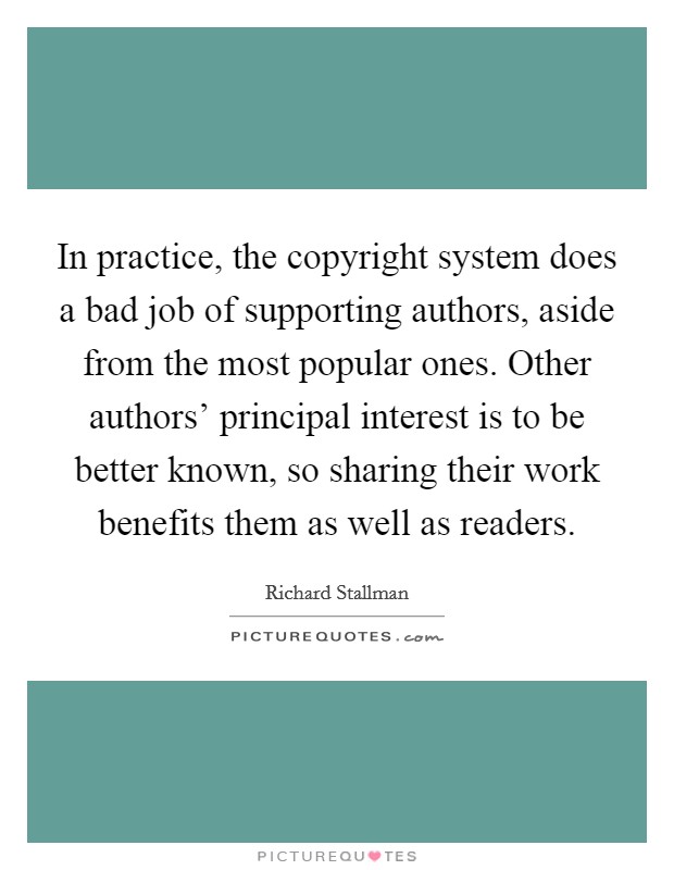 In practice, the copyright system does a bad job of supporting authors, aside from the most popular ones. Other authors' principal interest is to be better known, so sharing their work benefits them as well as readers. Picture Quote #1