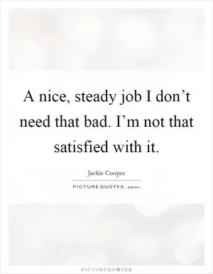 A nice, steady job I don’t need that bad. I’m not that satisfied with it Picture Quote #1
