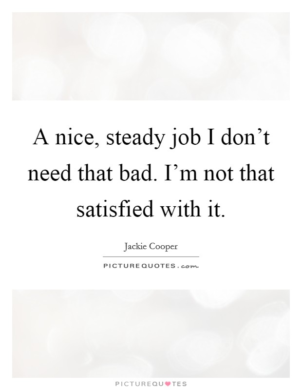 A nice, steady job I don't need that bad. I'm not that satisfied with it. Picture Quote #1