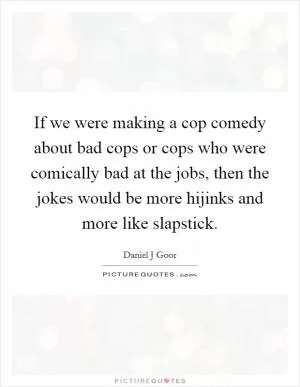 If we were making a cop comedy about bad cops or cops who were comically bad at the jobs, then the jokes would be more hijinks and more like slapstick Picture Quote #1