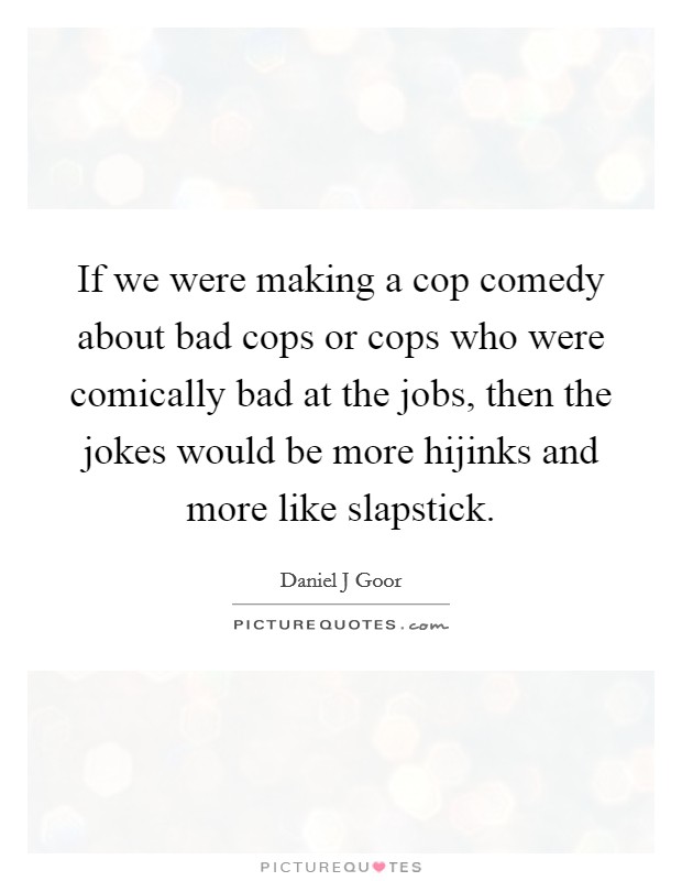 If we were making a cop comedy about bad cops or cops who were comically bad at the jobs, then the jokes would be more hijinks and more like slapstick. Picture Quote #1