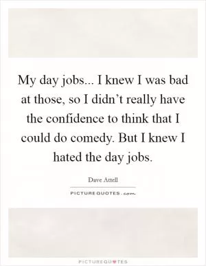 My day jobs... I knew I was bad at those, so I didn’t really have the confidence to think that I could do comedy. But I knew I hated the day jobs Picture Quote #1