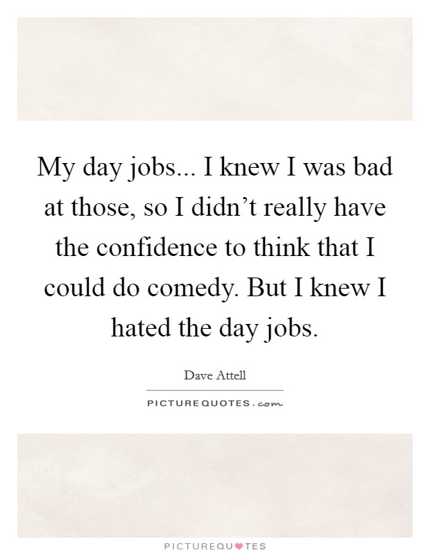 My day jobs... I knew I was bad at those, so I didn't really have the confidence to think that I could do comedy. But I knew I hated the day jobs. Picture Quote #1