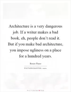 Architecture is a very dangerous job. If a writer makes a bad book, eh, people don’t read it. But if you make bad architecture, you impose ugliness on a place for a hundred years Picture Quote #1