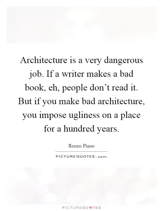 Architecture is a very dangerous job. If a writer makes a bad book, eh, people don't read it. But if you make bad architecture, you impose ugliness on a place for a hundred years. Picture Quote #1