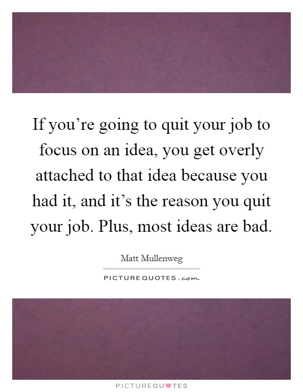 If you're going to quit your job to focus on an idea, you get overly attached to that idea because you had it, and it's the reason you quit your job. Plus, most ideas are bad. Picture Quote #1