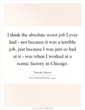 I think the absolute worst job I ever had - not because it was a terrible job, just because I was just so bad at it - was when I worked at a scenic factory in Chicago Picture Quote #1