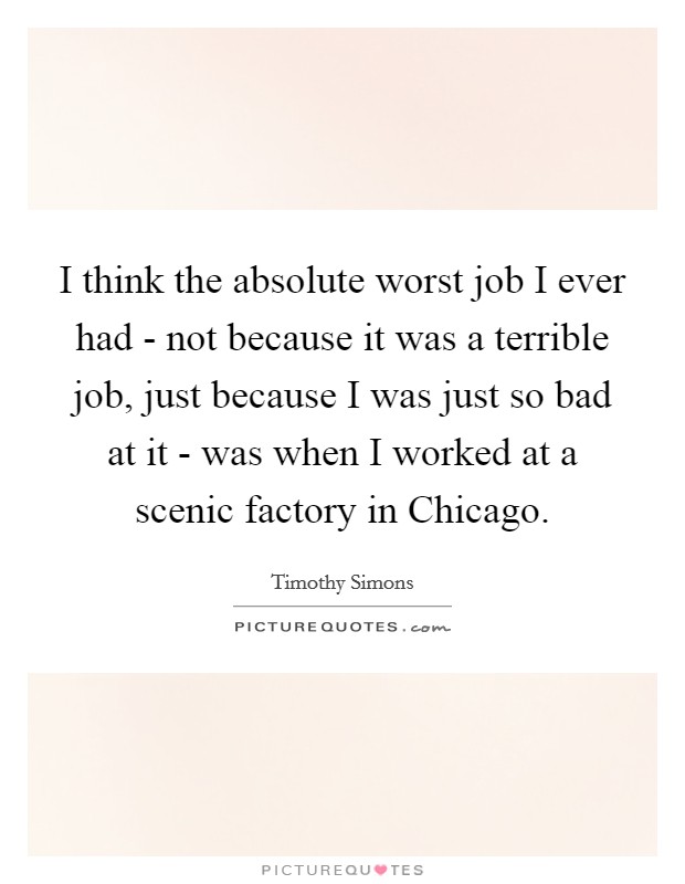 I think the absolute worst job I ever had - not because it was a terrible job, just because I was just so bad at it - was when I worked at a scenic factory in Chicago. Picture Quote #1