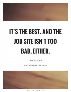 It’s the best. And the job site isn’t too bad, either Picture Quote #1