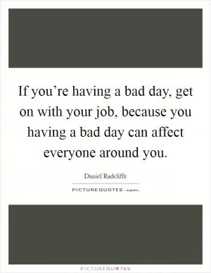 If you’re having a bad day, get on with your job, because you having a bad day can affect everyone around you Picture Quote #1