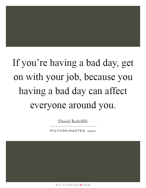 If you're having a bad day, get on with your job, because you having a bad day can affect everyone around you. Picture Quote #1