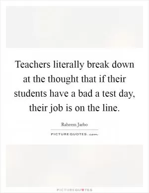 Teachers literally break down at the thought that if their students have a bad a test day, their job is on the line Picture Quote #1