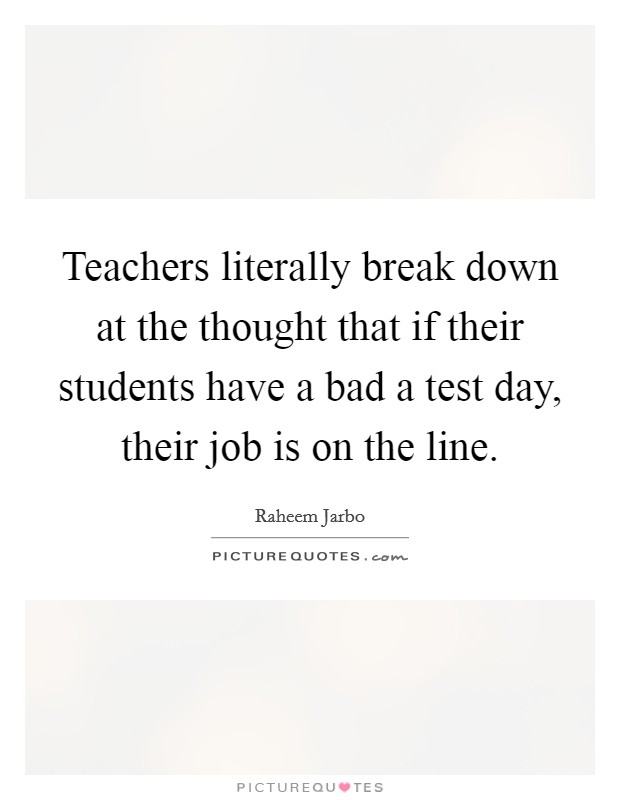 Teachers literally break down at the thought that if their students have a bad a test day, their job is on the line. Picture Quote #1