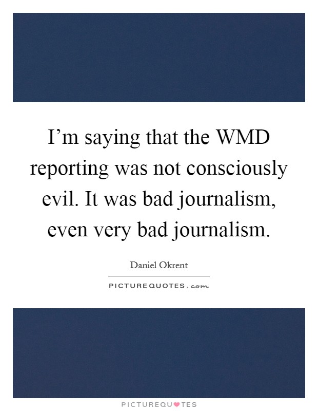 I'm saying that the WMD reporting was not consciously evil. It was bad journalism, even very bad journalism. Picture Quote #1