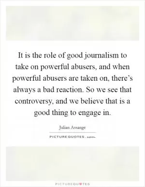 It is the role of good journalism to take on powerful abusers, and when powerful abusers are taken on, there’s always a bad reaction. So we see that controversy, and we believe that is a good thing to engage in Picture Quote #1