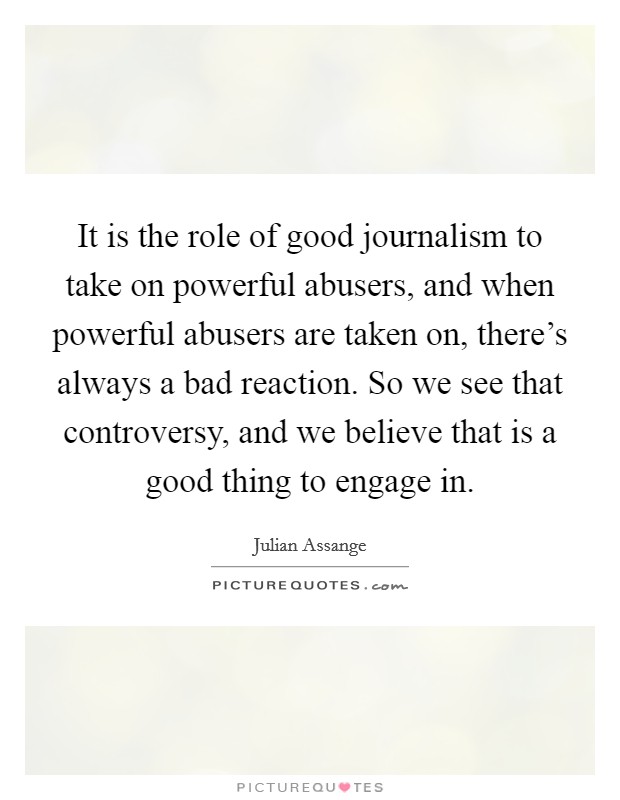 It is the role of good journalism to take on powerful abusers, and when powerful abusers are taken on, there's always a bad reaction. So we see that controversy, and we believe that is a good thing to engage in. Picture Quote #1