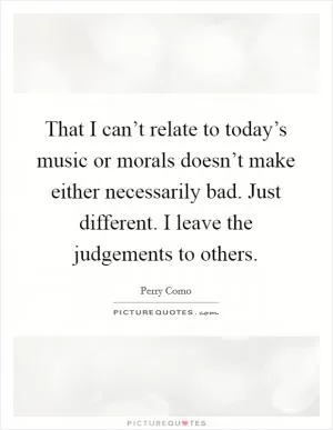 That I can’t relate to today’s music or morals doesn’t make either necessarily bad. Just different. I leave the judgements to others Picture Quote #1