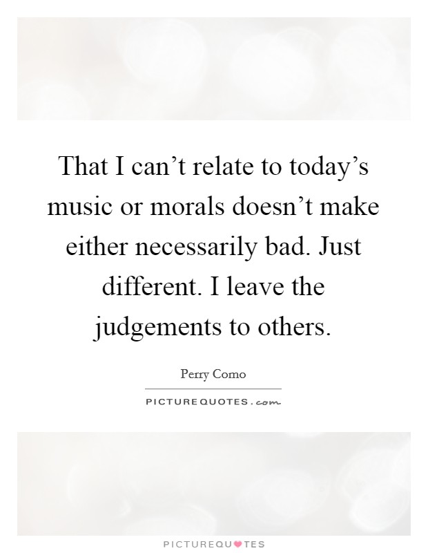 That I can't relate to today's music or morals doesn't make either necessarily bad. Just different. I leave the judgements to others. Picture Quote #1