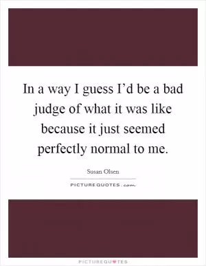 In a way I guess I’d be a bad judge of what it was like because it just seemed perfectly normal to me Picture Quote #1