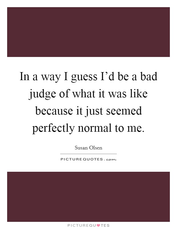 In a way I guess I'd be a bad judge of what it was like because it just seemed perfectly normal to me. Picture Quote #1