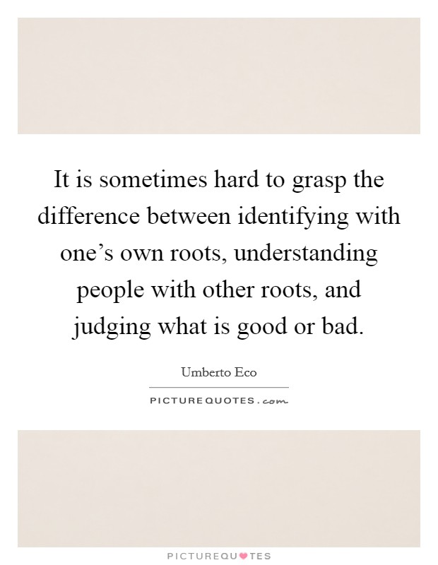 It is sometimes hard to grasp the difference between identifying with one's own roots, understanding people with other roots, and judging what is good or bad. Picture Quote #1