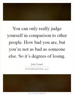 You can only really judge yourself in comparison to other people. How bad you are, but you’re not as bad as someone else. So it’s degrees of losing Picture Quote #1