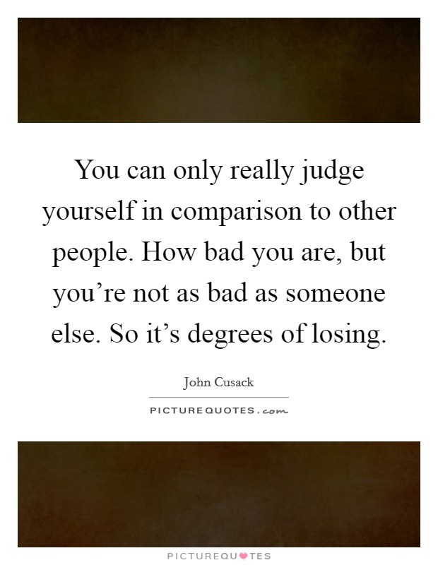 You can only really judge yourself in comparison to other people. How bad you are, but you're not as bad as someone else. So it's degrees of losing. Picture Quote #1