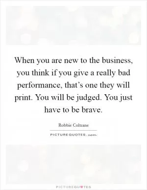 When you are new to the business, you think if you give a really bad performance, that’s one they will print. You will be judged. You just have to be brave Picture Quote #1