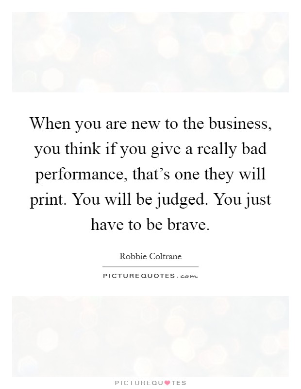 When you are new to the business, you think if you give a really bad performance, that's one they will print. You will be judged. You just have to be brave. Picture Quote #1