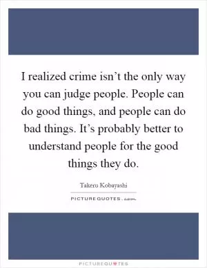I realized crime isn’t the only way you can judge people. People can do good things, and people can do bad things. It’s probably better to understand people for the good things they do Picture Quote #1