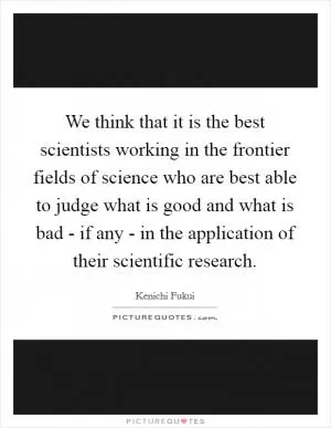 We think that it is the best scientists working in the frontier fields of science who are best able to judge what is good and what is bad - if any - in the application of their scientific research Picture Quote #1