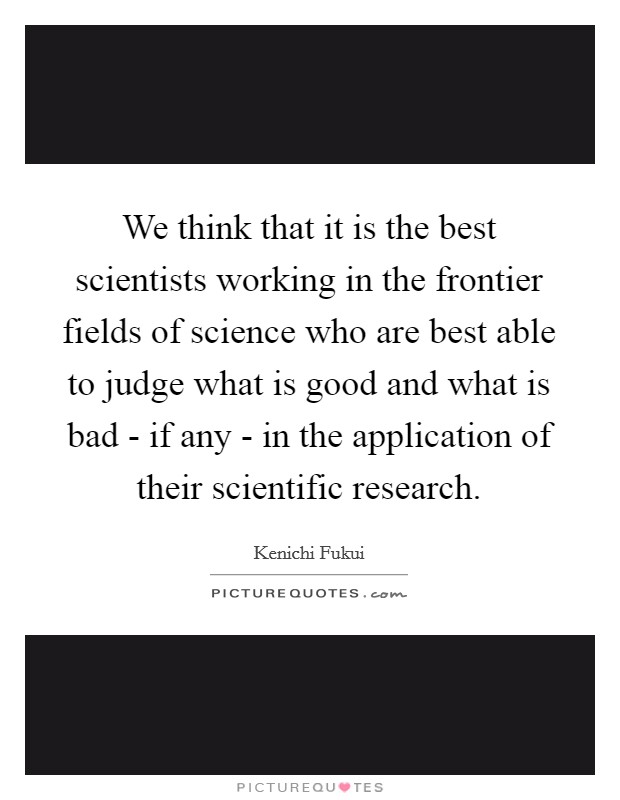 We think that it is the best scientists working in the frontier fields of science who are best able to judge what is good and what is bad - if any - in the application of their scientific research. Picture Quote #1