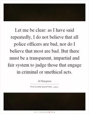 Let me be clear: as I have said repeatedly, I do not believe that all police officers are bad, nor do I believe that most are bad. But there must be a transparent, impartial and fair system to judge those that engage in criminal or unethical acts Picture Quote #1
