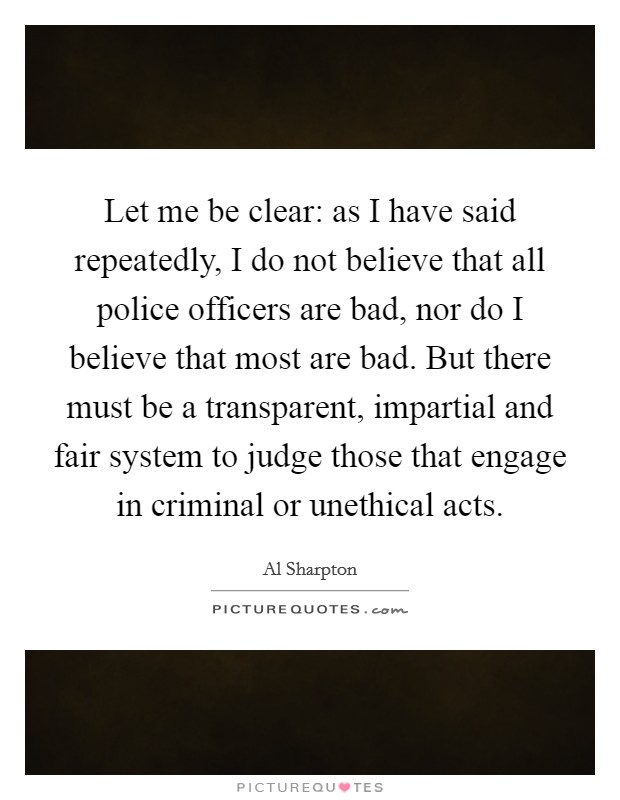 Let me be clear: as I have said repeatedly, I do not believe that all police officers are bad, nor do I believe that most are bad. But there must be a transparent, impartial and fair system to judge those that engage in criminal or unethical acts. Picture Quote #1