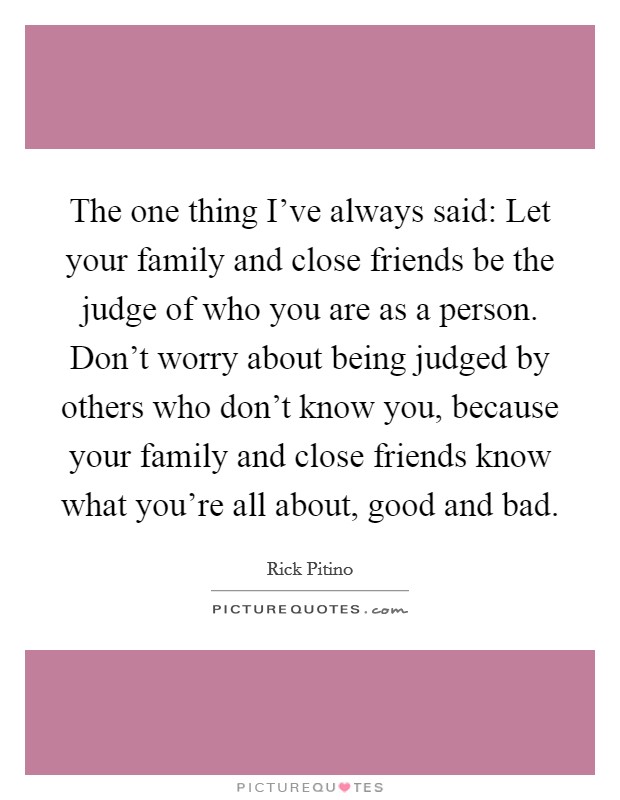 The one thing I've always said: Let your family and close friends be the judge of who you are as a person. Don't worry about being judged by others who don't know you, because your family and close friends know what you're all about, good and bad. Picture Quote #1