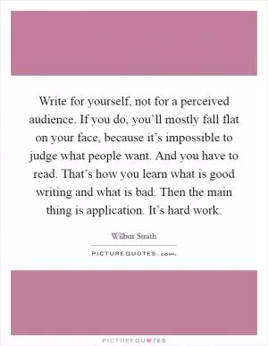 Write for yourself, not for a perceived audience. If you do, you’ll mostly fall flat on your face, because it’s impossible to judge what people want. And you have to read. That’s how you learn what is good writing and what is bad. Then the main thing is application. It’s hard work Picture Quote #1