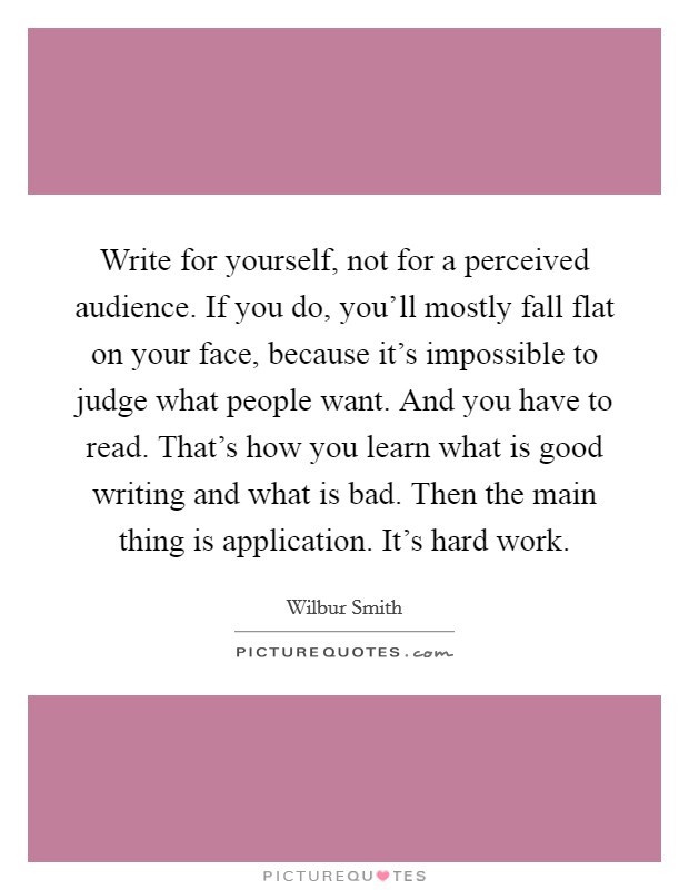 Write for yourself, not for a perceived audience. If you do, you'll mostly fall flat on your face, because it's impossible to judge what people want. And you have to read. That's how you learn what is good writing and what is bad. Then the main thing is application. It's hard work. Picture Quote #1