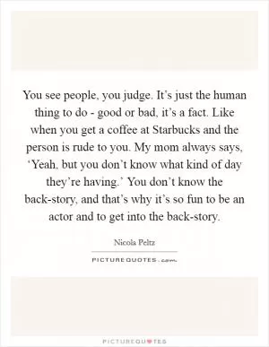 You see people, you judge. It’s just the human thing to do - good or bad, it’s a fact. Like when you get a coffee at Starbucks and the person is rude to you. My mom always says, ‘Yeah, but you don’t know what kind of day they’re having.’ You don’t know the back-story, and that’s why it’s so fun to be an actor and to get into the back-story Picture Quote #1