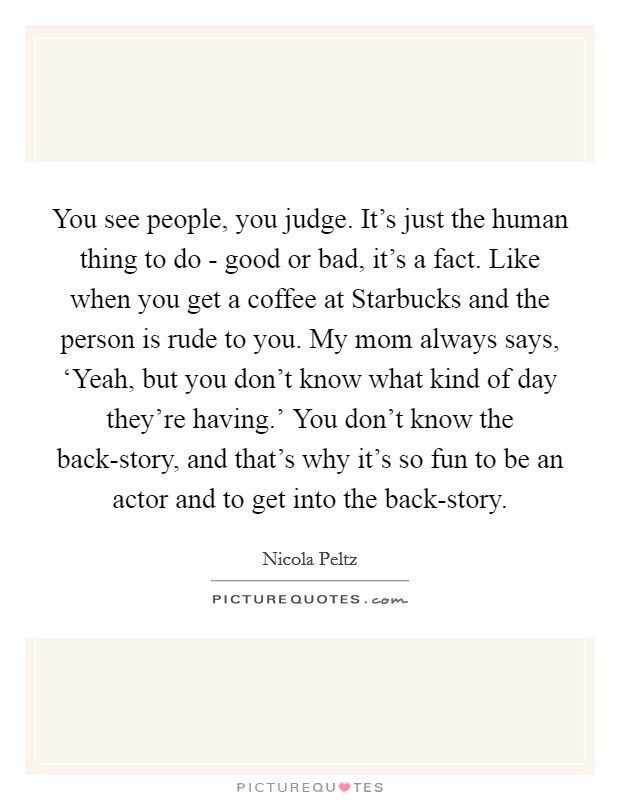 You see people, you judge. It's just the human thing to do - good or bad, it's a fact. Like when you get a coffee at Starbucks and the person is rude to you. My mom always says, ‘Yeah, but you don't know what kind of day they're having.' You don't know the back-story, and that's why it's so fun to be an actor and to get into the back-story. Picture Quote #1