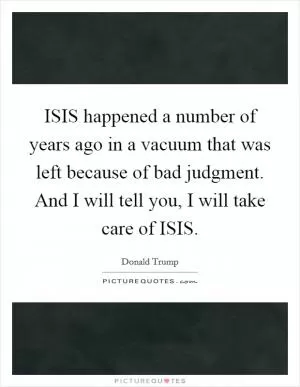 ISIS happened a number of years ago in a vacuum that was left because of bad judgment. And I will tell you, I will take care of ISIS Picture Quote #1