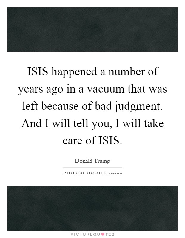 ISIS happened a number of years ago in a vacuum that was left because of bad judgment. And I will tell you, I will take care of ISIS. Picture Quote #1
