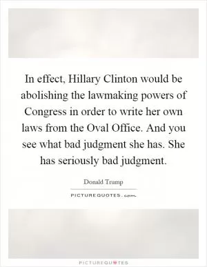 In effect, Hillary Clinton would be abolishing the lawmaking powers of Congress in order to write her own laws from the Oval Office. And you see what bad judgment she has. She has seriously bad judgment Picture Quote #1