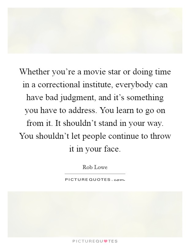 Whether you're a movie star or doing time in a correctional institute, everybody can have bad judgment, and it's something you have to address. You learn to go on from it. It shouldn't stand in your way. You shouldn't let people continue to throw it in your face. Picture Quote #1