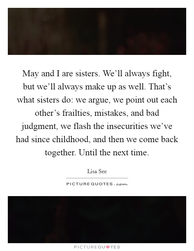 May and I are sisters. We'll always fight, but we'll always make up as well. That's what sisters do: we argue, we point out each other's frailties, mistakes, and bad judgment, we flash the insecurities we've had since childhood, and then we come back together. Until the next time. Picture Quote #1